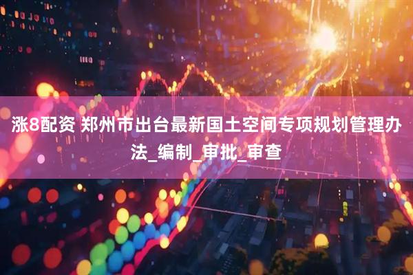 涨8配资 郑州市出台最新国土空间专项规划管理办法_编制_审批_审查