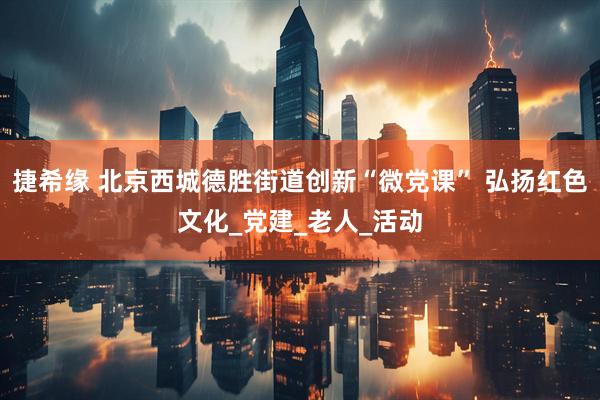 捷希缘 北京西城德胜街道创新“微党课” 弘扬红色文化_党建_老人_活动