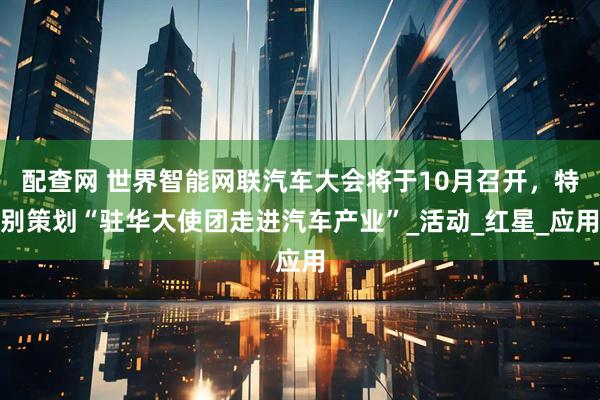 配查网 世界智能网联汽车大会将于10月召开，特别策划“驻华大使团走进汽车产业”_活动_红星_应用