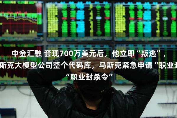 中金汇融 套现700万美元后，他立即“叛逃”，盗走马斯克大模型公司整个代码库，马斯克紧急申请“职业封杀令”