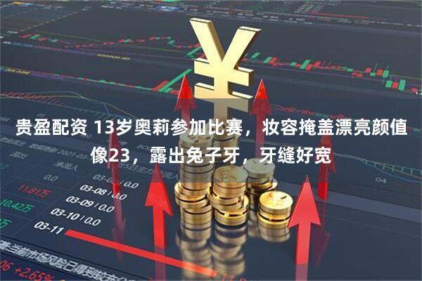 贵盈配资 13岁奥莉参加比赛，妆容掩盖漂亮颜值像23，露出兔子牙，牙缝好宽