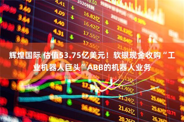 辉煌国际 估值53.75亿美元！软银现金收购“工业机器人巨头”ABB的机器人业务