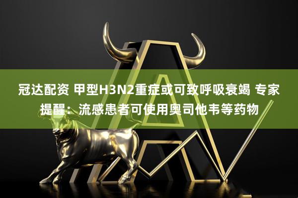 冠达配资 甲型H3N2重症或可致呼吸衰竭 专家提醒：流感患者可使用奥司他韦等药物