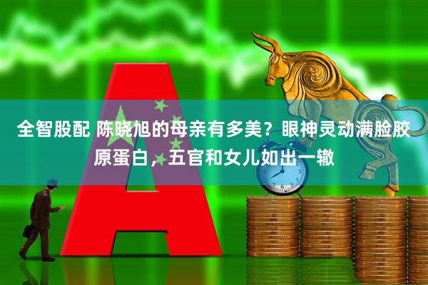 全智股配 陈晓旭的母亲有多美？眼神灵动满脸胶原蛋白，五官和女儿如出一辙