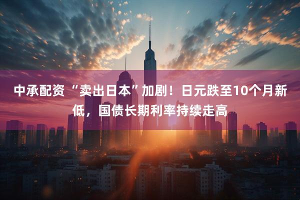 中承配资 “卖出日本”加剧！日元跌至10个月新低，国债长期利率持续走高