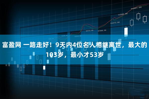 富盈网 一路走好！9天内4位名人相继离世，最大的103岁，最小才53岁